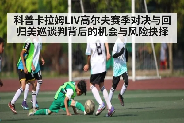 科普卡拉姆LIV高尔夫赛季对决与回归美巡谈判背后的机会与风险抉择